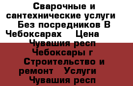 Сварочные и сантехнические услуги . Без посредников.В Чебоксарах. › Цена ­ 500 - Чувашия респ., Чебоксары г. Строительство и ремонт » Услуги   . Чувашия респ.